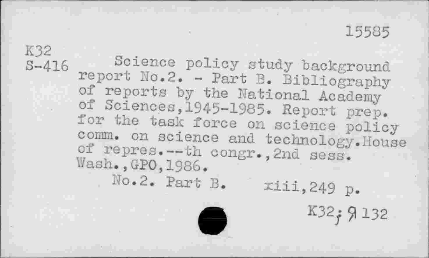 ﻿15585
K32 8-416
Science policy study background report No.2. - Part B. Bibliography of reports by the National Academy sciences,1945-1985. Report prep, u-or the task force on science policy comm, on science and technology.House of repres.—th congr.,2nd sess. Wash.,GPO,1986.
Jo.2. Part B. xiii,249 p.
A	K32y 132